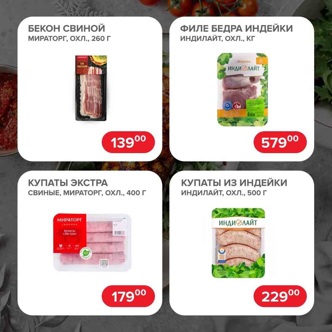  БЕКОН СВИНОЙ ФИЛЕ БЕДРА ИНДЕЙКИ МИРАТОРГ, ОХЛ., 260 Г за 139 рублей. 

ФИЛЕ БЕДРА ИНДЕЙКИ ИНДИЛАЙТ, ОХЛ., КГ за 579 рублей.
 КУПАТЫ ЭКСТРА СВИНЫЕ, МИРАТОРГ, ОХЛ., 400 Г за 179 руб. 
КУПАТЫ ИЗ ИНДЕЙКИ ИНДИЛАЙТ, ОХЛ., 500 Г за 229 руб.

